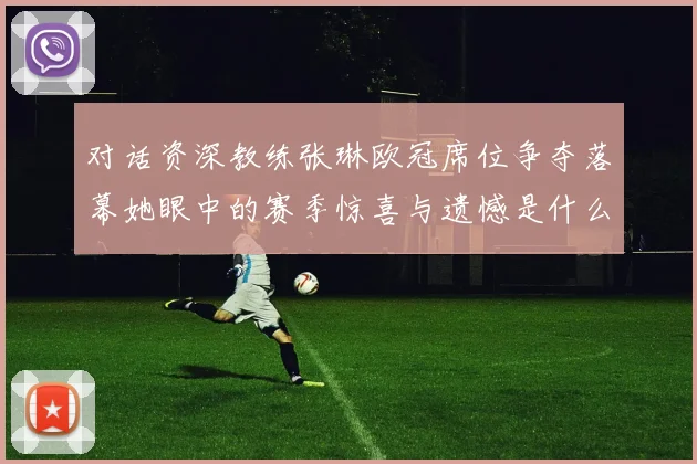 对话资深教练张琳欧冠席位争夺落幕她眼中的赛季惊喜与遗憾是什么