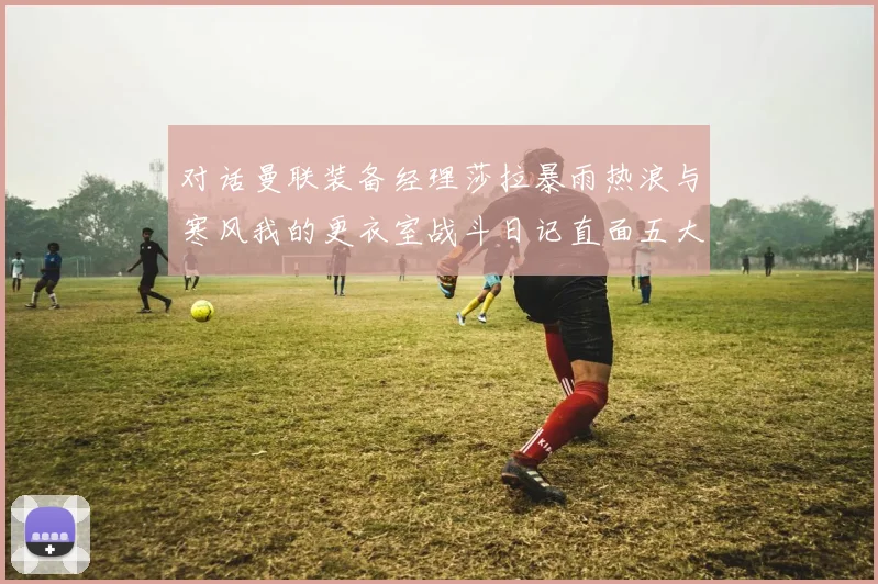 对话曼联装备经理莎拉暴雨热浪与寒风我的更衣室战斗日记直面五大联赛气候挑战