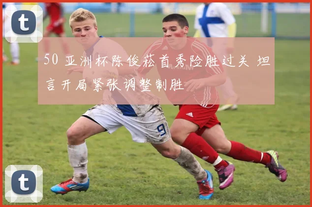 50 亚洲杯陈俊菘首秀险胜过关 坦言开局紧张调整制胜