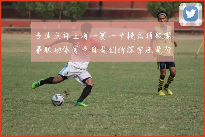 专业点评上海一赛一节模式顶级赛事联动体育节日是创新探索还是行业新标杆
