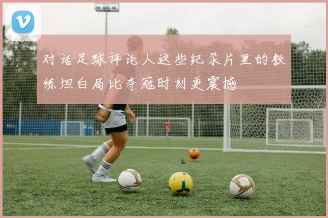 对话足球评论人这些纪录片里的教练坦白局比夺冠时刻更震撼